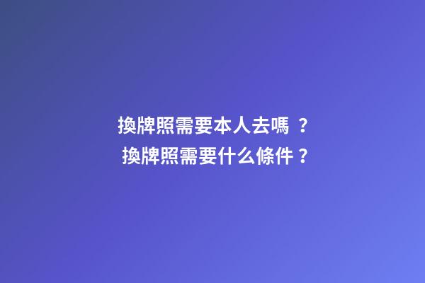 換牌照需要本人去嗎？ 換牌照需要什么條件？